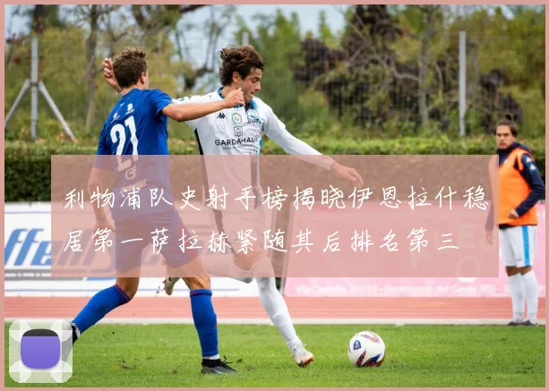 利物浦队史射手榜揭晓伊恩拉什稳居第一萨拉赫紧随其后排名第三
