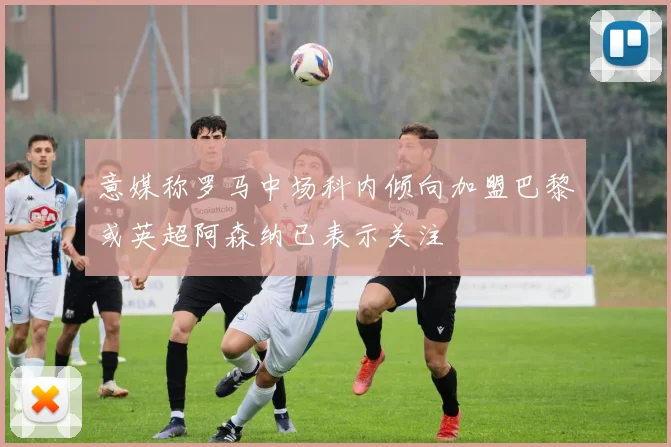 意媒称罗马中场科内倾向加盟巴黎或英超阿森纳已表示关注