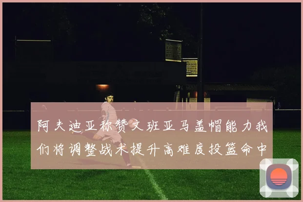 阿夫迪亚称赞文班亚马盖帽能力我们将调整战术提升高难度投篮命中率