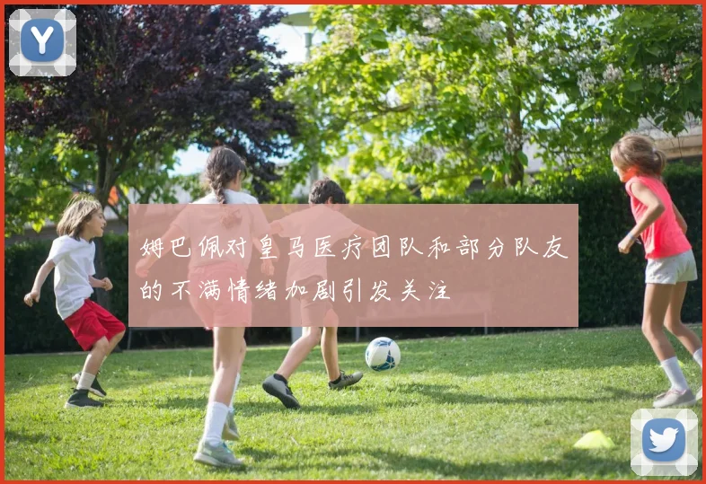 姆巴佩对皇马医疗团队和部分队友的不满情绪加剧引发关注