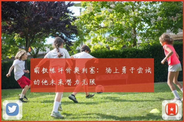 前教练评价奥利塞：场上勇于尝试的他未来潜力无限