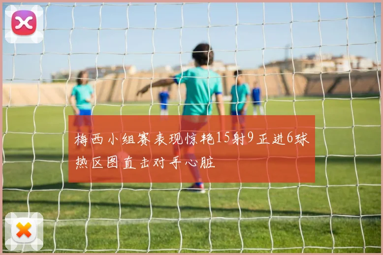 梅西小组赛表现惊艳15射9正进6球热区图直击对手心脏