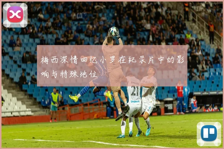 梅西深情回忆小罗在纪录片中的影响与特殊地位