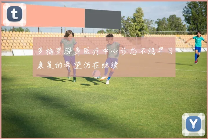 罗梅罗现身医疗中心步态不稳早日康复的希望仍在继续