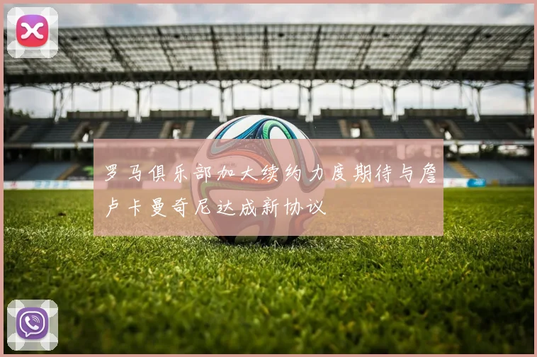 罗马俱乐部加大续约力度期待与詹卢卡曼奇尼达成新协议