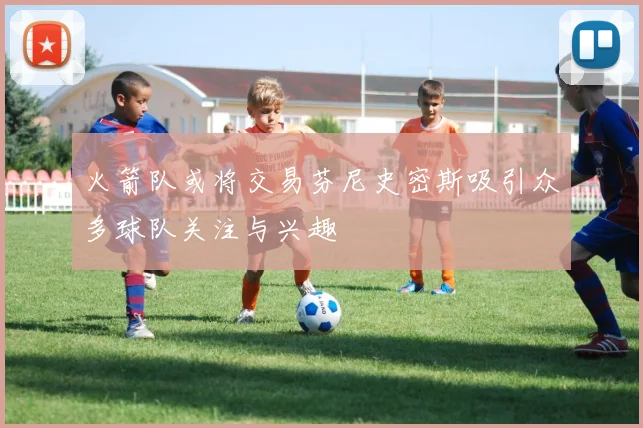 火箭队或将交易芬尼史密斯吸引众多球队关注与兴趣