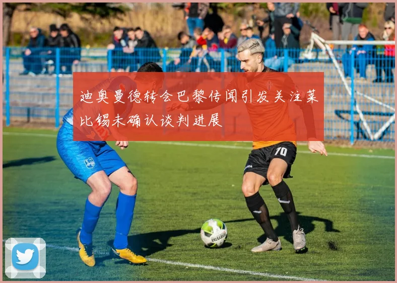 迪奥曼德转会巴黎传闻引发关注莱比锡未确认谈判进展
