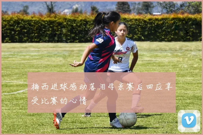 梅西进球感动落泪母亲赛后回应享受比赛的心情