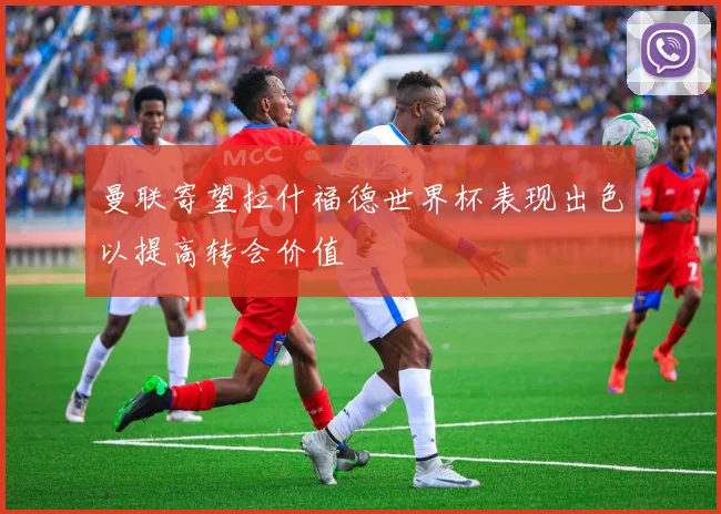 曼联寄望拉什福德世界杯表现出色以提高转会价值