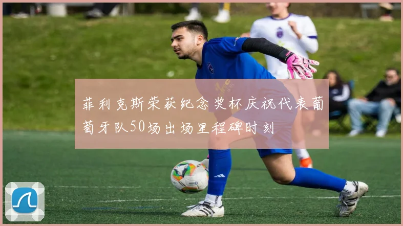 菲利克斯荣获纪念奖杯庆祝代表葡萄牙队50场出场里程碑时刻