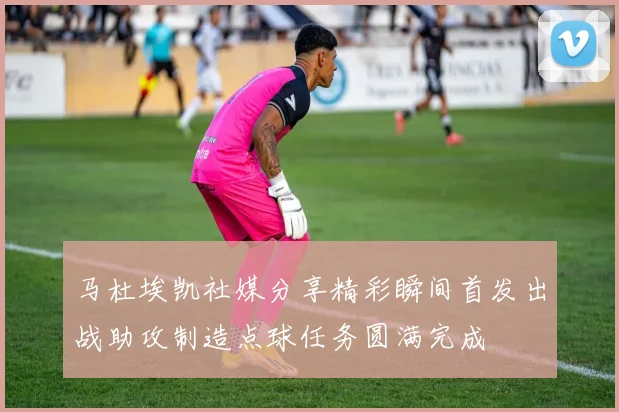 马杜埃凯社媒分享精彩瞬间首发出战助攻制造点球任务圆满完成