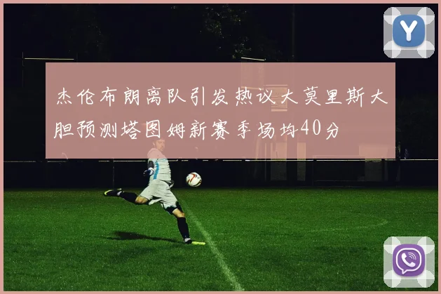 杰伦布朗离队引发热议大莫里斯大胆预测塔图姆新赛季场均40分