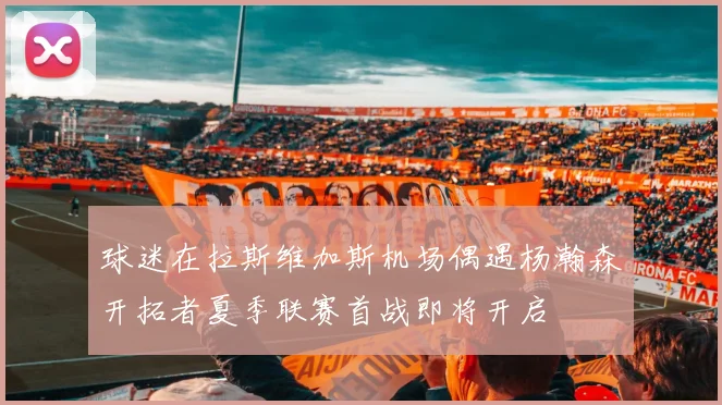 球迷在拉斯维加斯机场偶遇杨瀚森开拓者夏季联赛首战即将开启