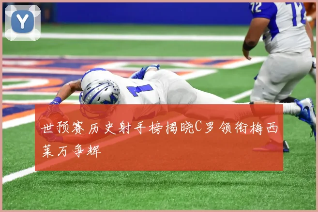世预赛历史射手榜揭晓C罗领衔梅西莱万争辉