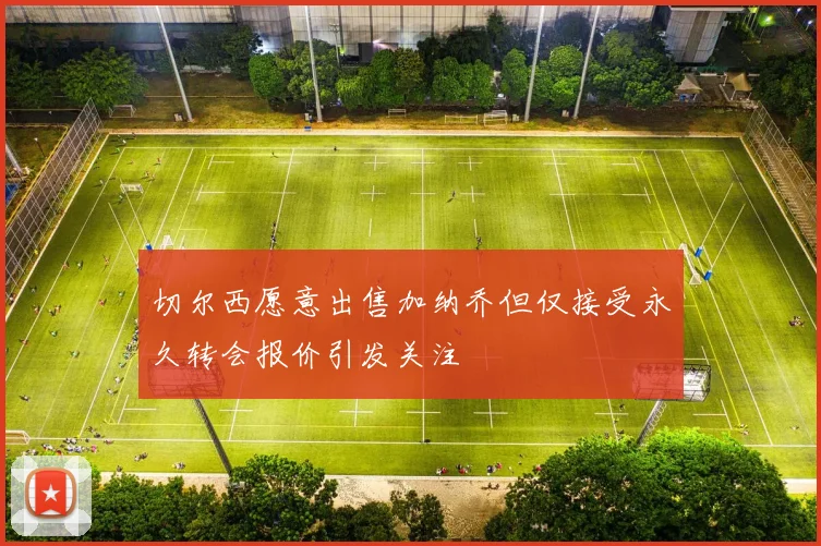 切尔西愿意出售加纳乔但仅接受永久转会报价引发关注