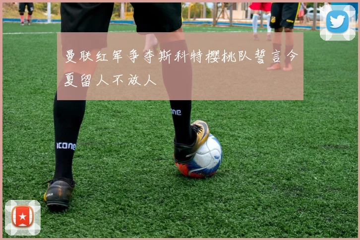曼联红军争夺斯科特樱桃队誓言今夏留人不放人