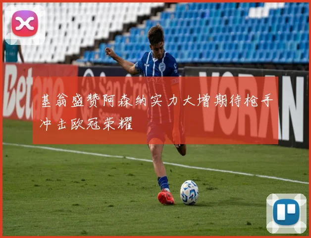 基翁盛赞阿森纳实力大增期待枪手冲击欧冠荣耀