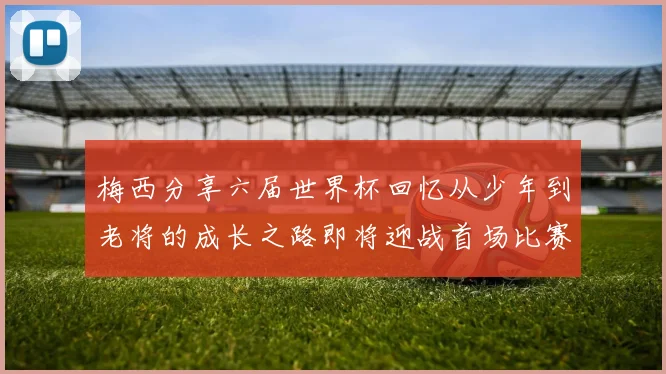 梅西分享六届世界杯回忆从少年到老将的成长之路即将迎战首场比赛