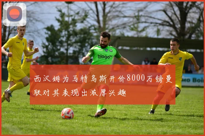 西汉姆为马特乌斯开价8000万镑曼联对其表现出浓厚兴趣