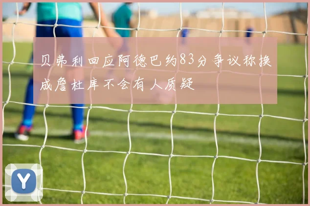 贝弗利回应阿德巴约83分争议称换成詹杜库不会有人质疑