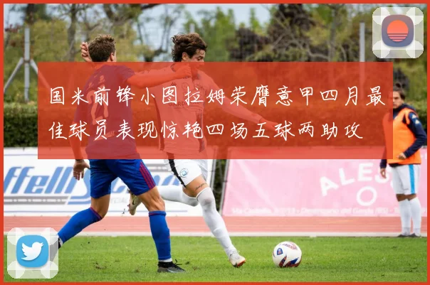 国米前锋小图拉姆荣膺意甲四月最佳球员表现惊艳四场五球两助攻