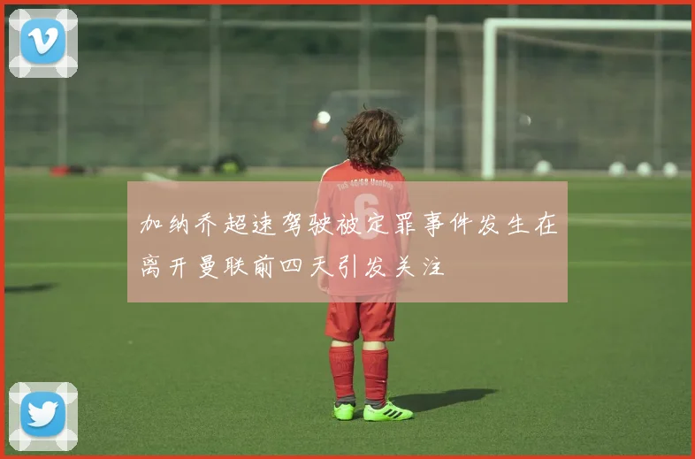 加纳乔超速驾驶被定罪事件发生在离开曼联前四天引发关注
