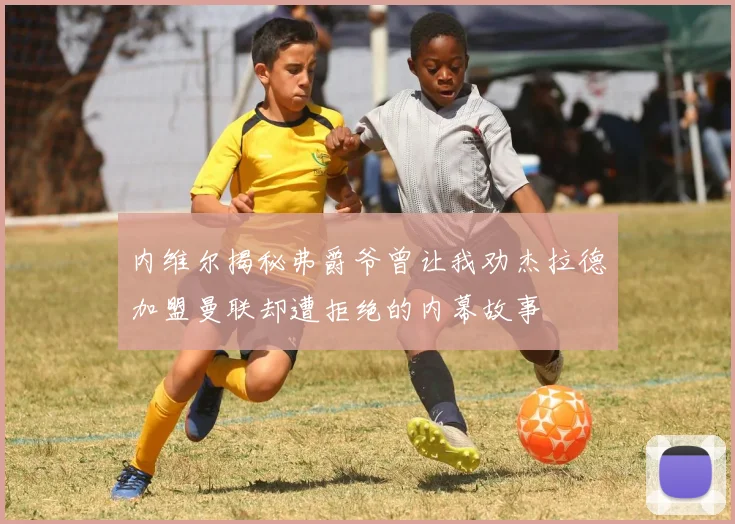 内维尔揭秘弗爵爷曾让我劝杰拉德加盟曼联却遭拒绝的内幕故事