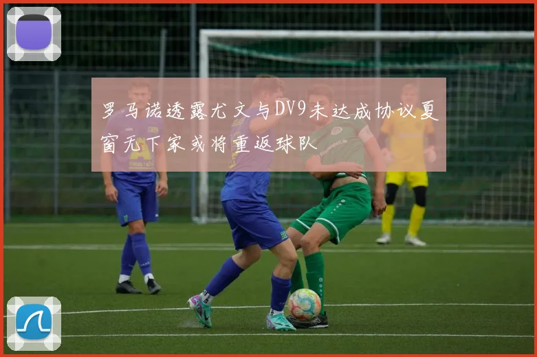 罗马诺透露尤文与DV9未达成协议夏窗无下家或将重返球队