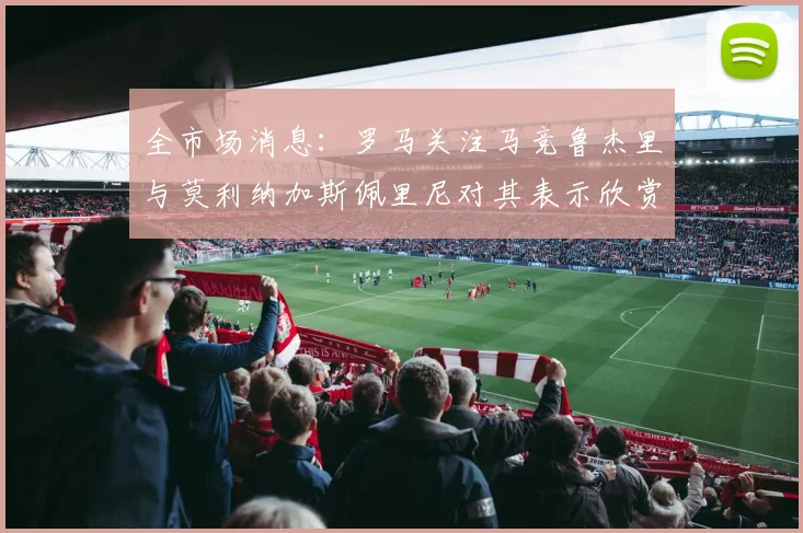 全市场消息：罗马关注马竞鲁杰里与莫利纳加斯佩里尼对其表示欣赏