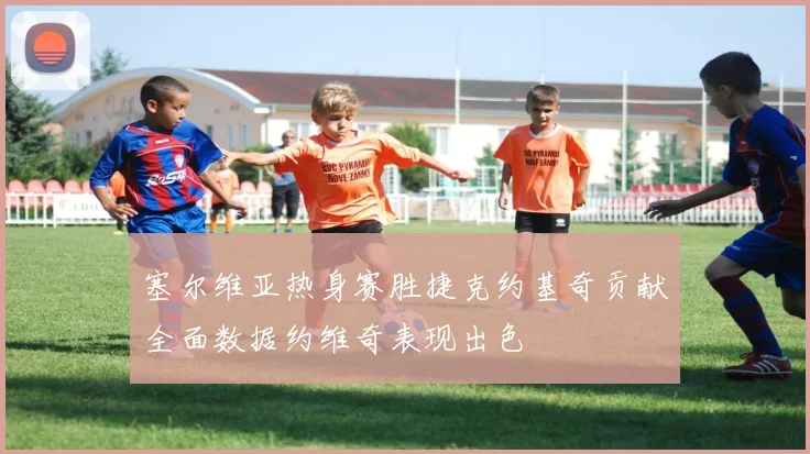 塞尔维亚热身赛胜捷克约基奇贡献全面数据约维奇表现出色